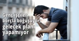 Genç işçiler borçla boğuşuyor, gelecek planı yapamıyor