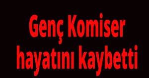 Genç Komiser hayatını kaybetti