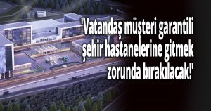 'Vatandaş müşteri garantili şehir hastanelerine gitmek zorunda bırakılacak!'