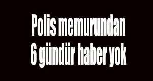 Kayıp polis memurundan 6 gündür haber yok