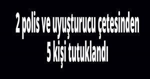 2 polis ve uyuşturucu çetesinden 5 kişi tutuklandı