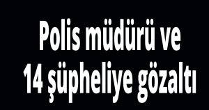 Polis müdürü ve 14 şüpheliye gözaltı