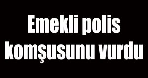 Emekli polis komşusunu vurdu