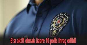 6'sı aktif olmak üzere 10 polis ihraç edildi