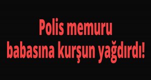 Polis memuru babasına kurşun yağdırdı!