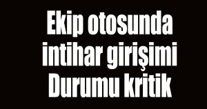 Ekip otosunda intihara teşebbüs etti