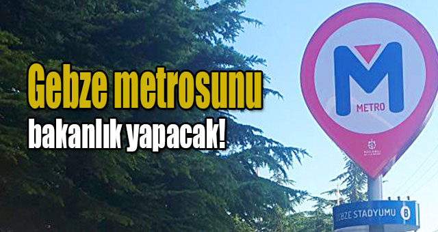 Gebze metrosunu bakanlık yapacak!