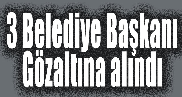 3 Belediye Başkanı Gözaltına alındı