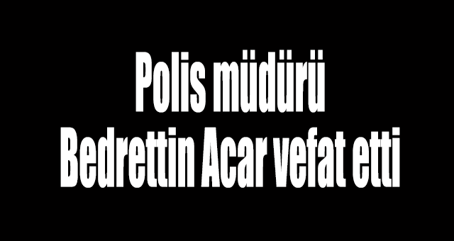 Polis müdürü Bedrettin Acar vefat etti