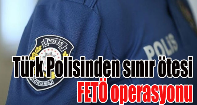 Türk Polisinden sınır ötesi FETÖ operasyonu