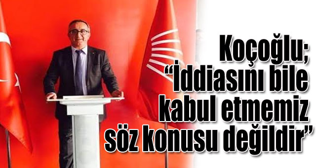 Koçoğlu; “İddiasını bile kabul etmemiz söz konusu değildir”
