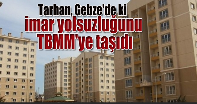 Tarhan, Gebze'de ki imar yolsuzluğunu TBMM'ye taşıdı
