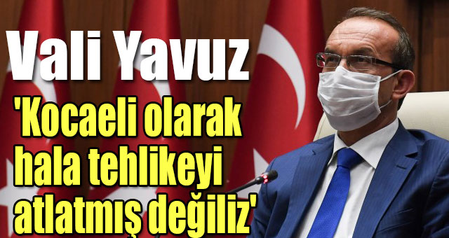 Vali Yavuz 'Kocaeli olarak hala tehlikeyi atlatmış değiliz'