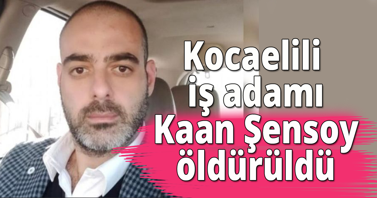 Kocaelili iş adamı Kaan Şensoy öldürüldü