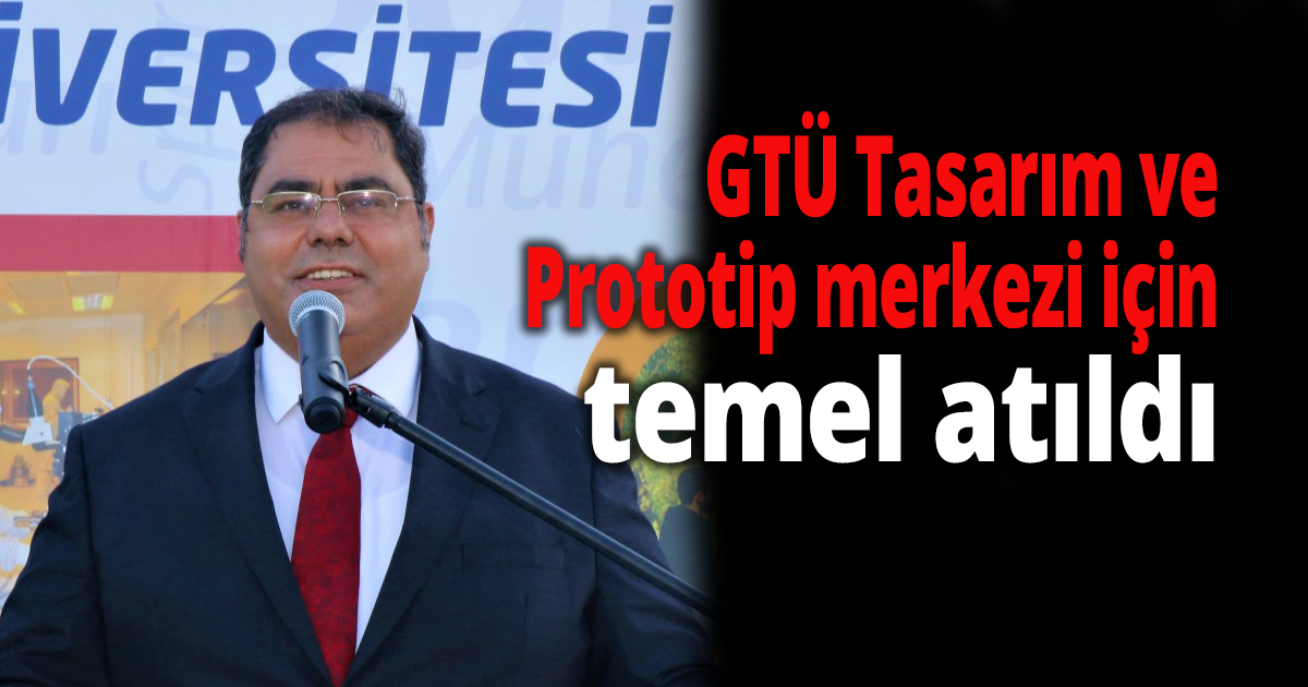GTÜ Tasarım ve Prototip merkezi için temel atıldı