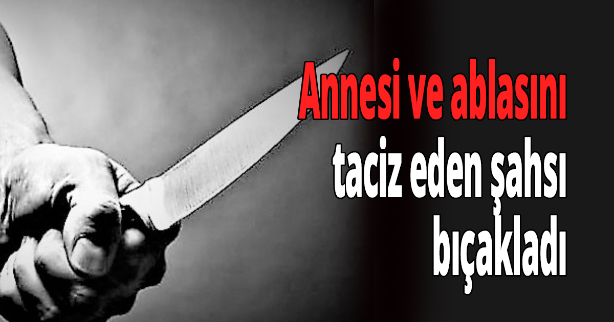 Annesi ve ablasını taciz eden şahsı bıçakladı