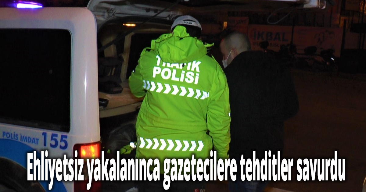 Ehliyetsiz yakalanınca gazetecilere tehditler savurdu