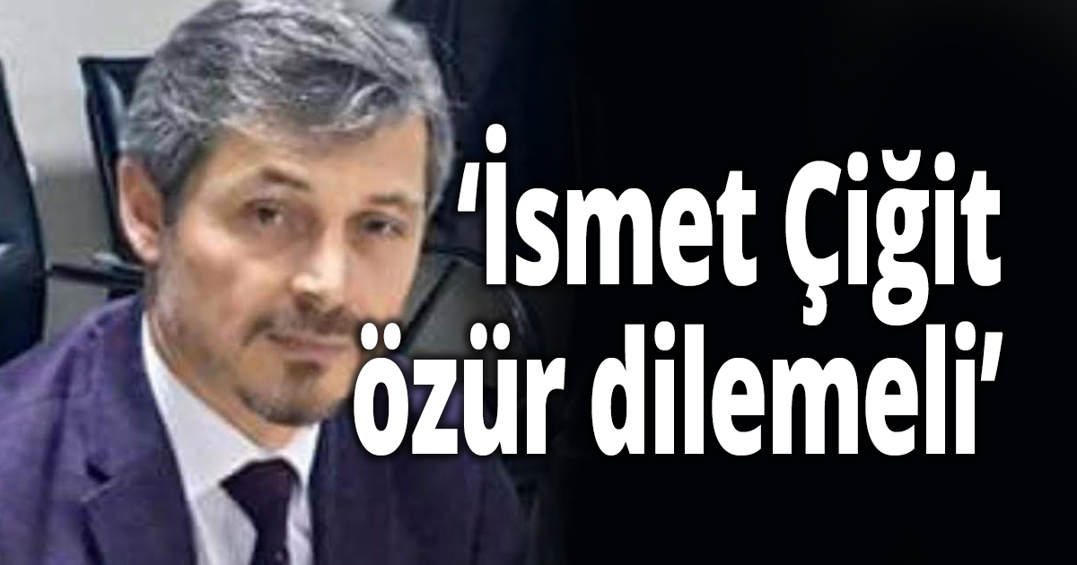 'İsmet Çiğit'ten özür bekliyoruz'