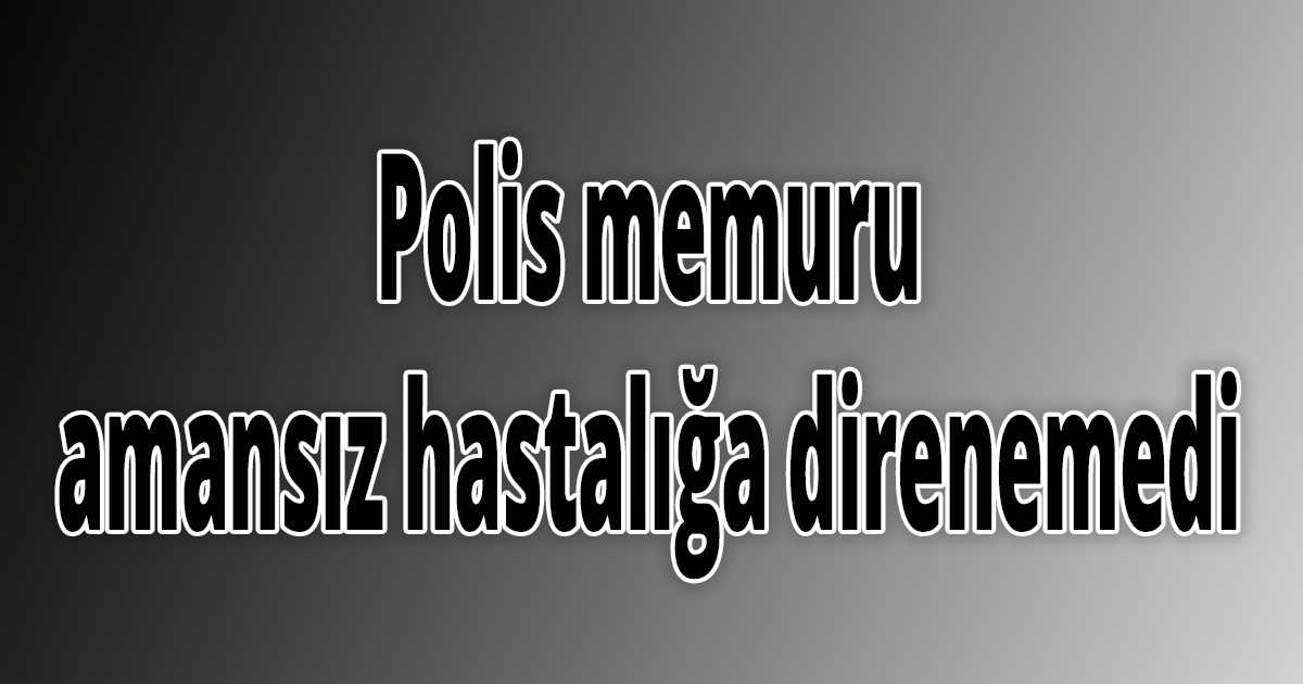 Polis memuru amansız hastalığa direnemedi