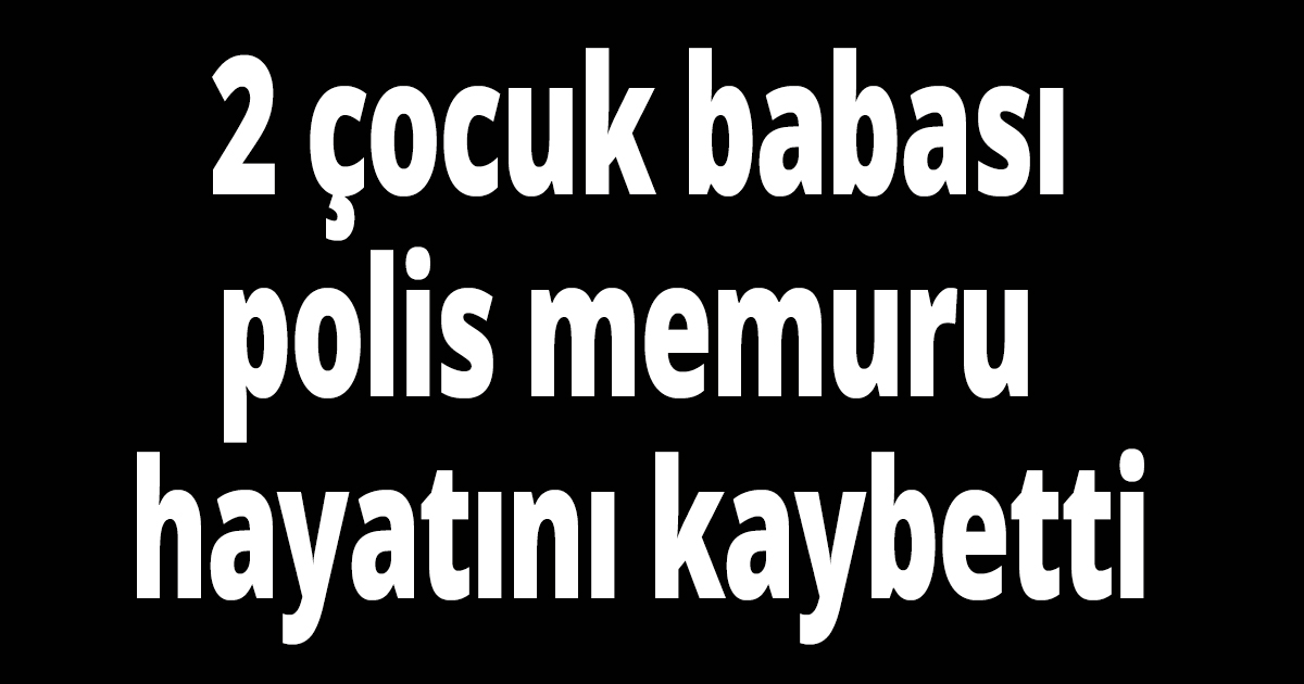 2 çocuk babası polis hayatını kaybetti
