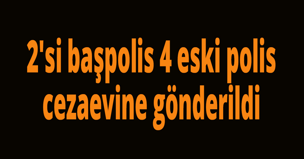 2'si başpolis 4 eski polis cezaevine gönderildi
