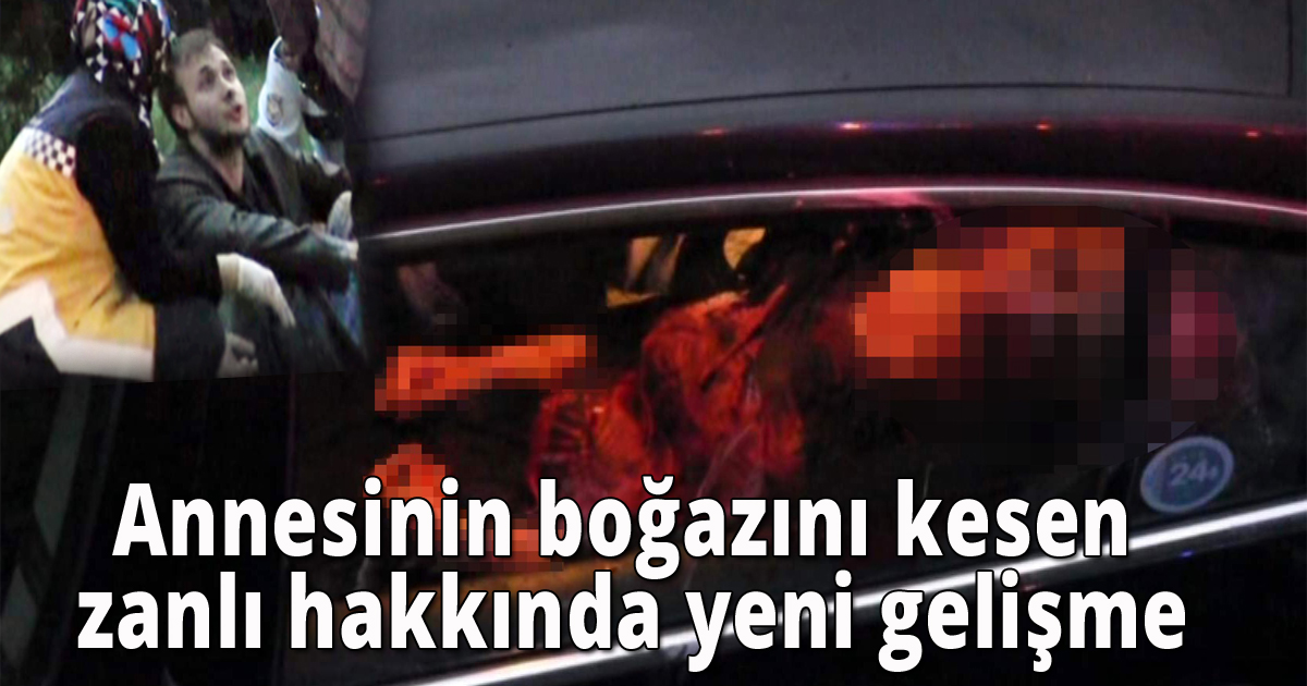 Annesinin boğazını kesen zanlı hakkında yeni gelişme