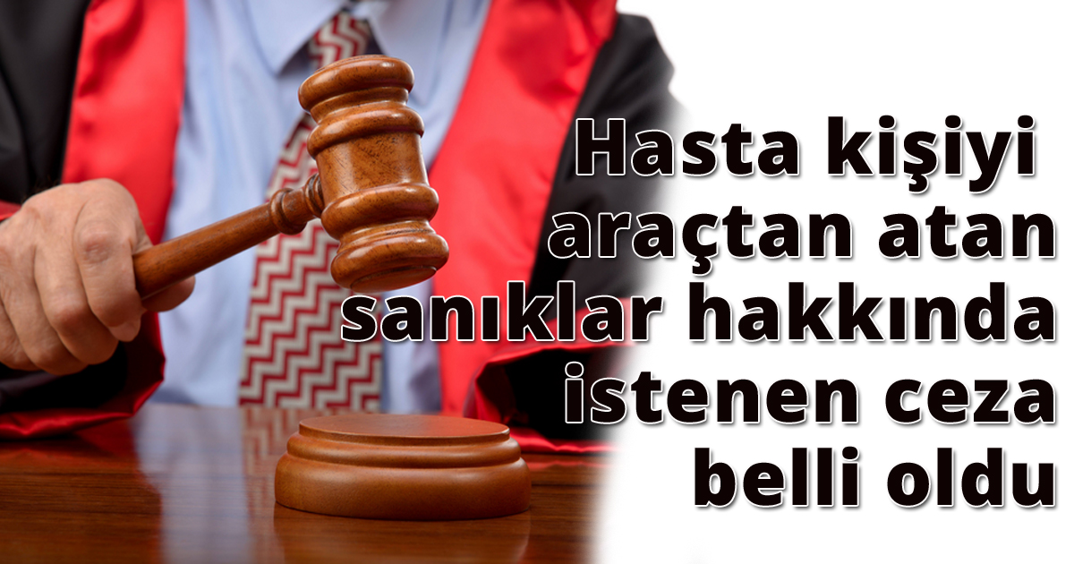 Hasta kişiyi araçtan atan sanıklar hakkında istenen ceza belli oldu