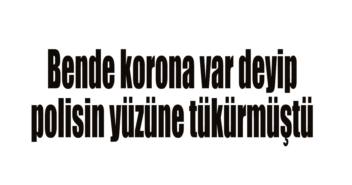 Bende korona var deyip polisin yüzüne tükürmüştü
