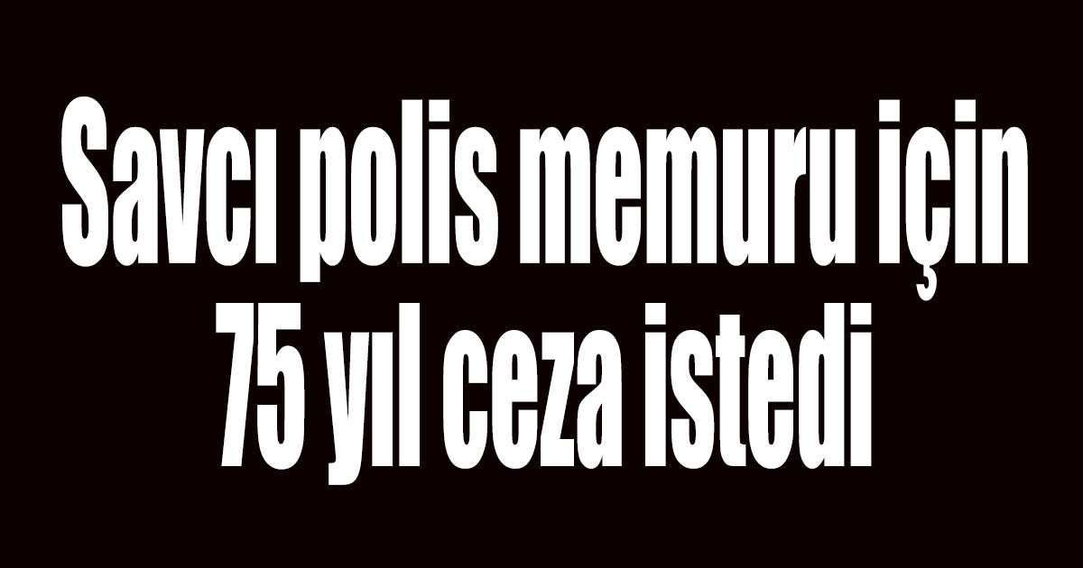 Savcı polis memuru için 75 yıl ceza istedi