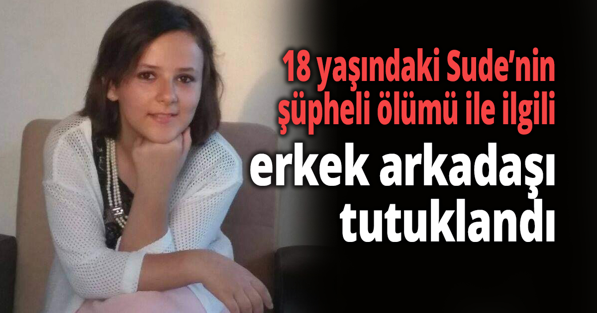 18 yaşındaki Sude’nin şüpheli ölümü ile ilgili erkek arkadaşı tutuklandı