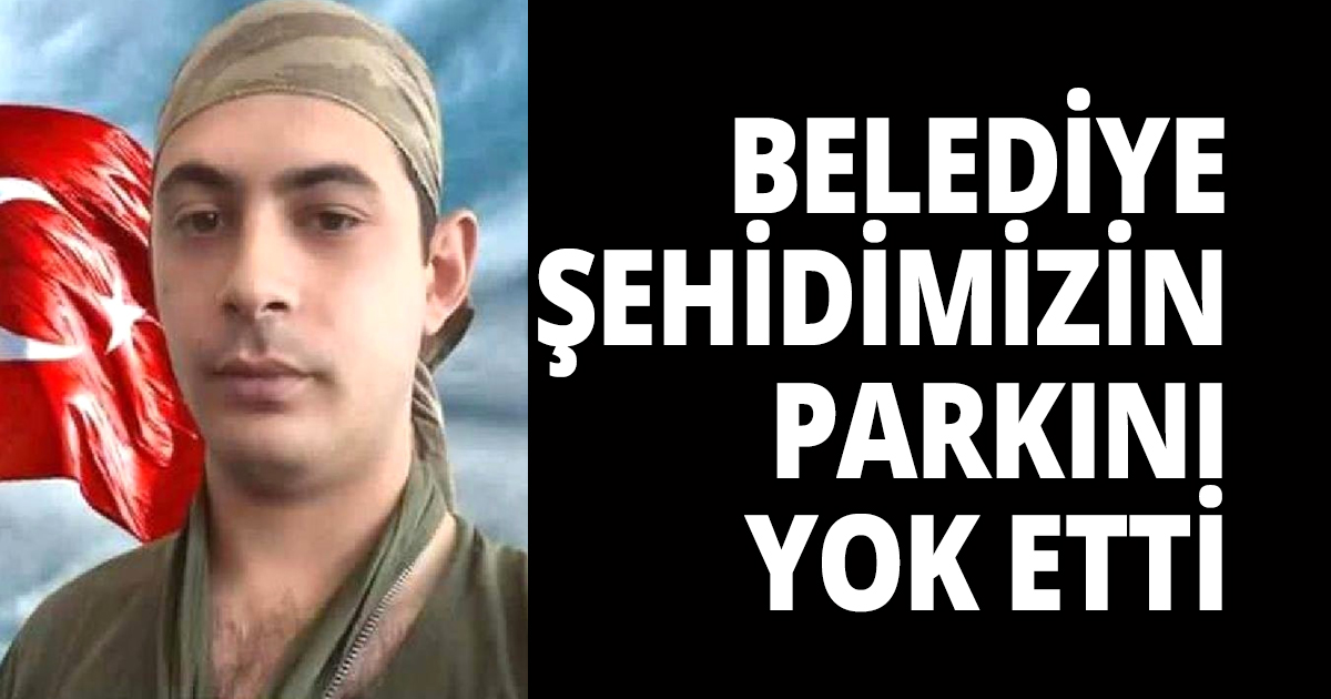 BELEDİYE ŞEHİDİMİZİN PARKINI YOK ETTİ