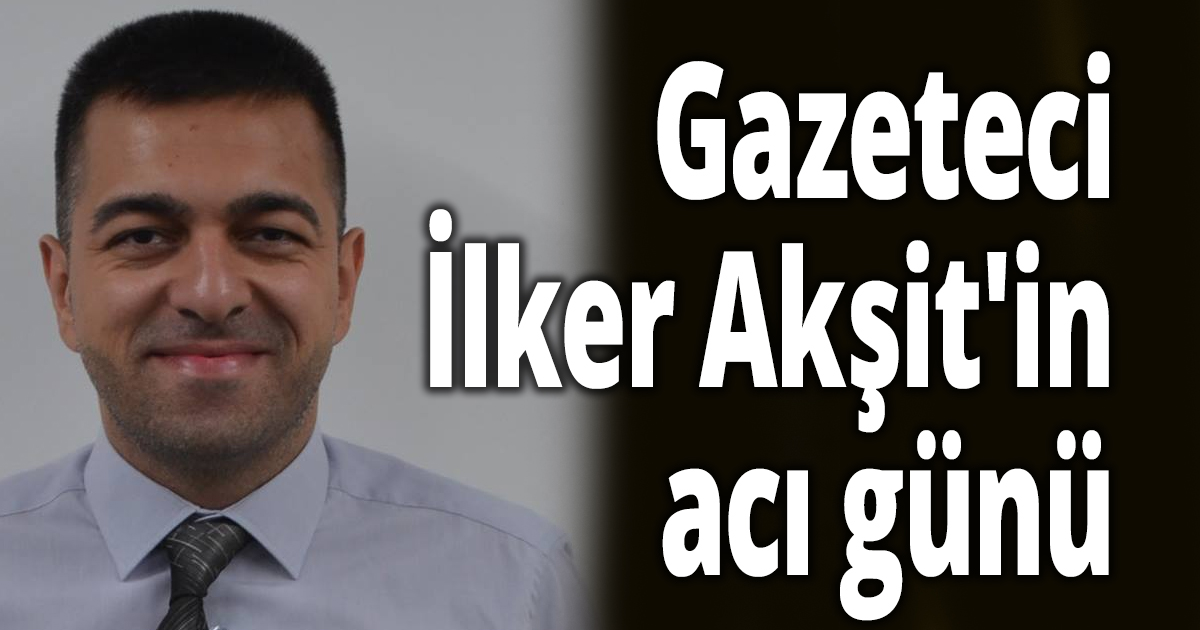 Gazeteci İlker Akşit'in acı günü