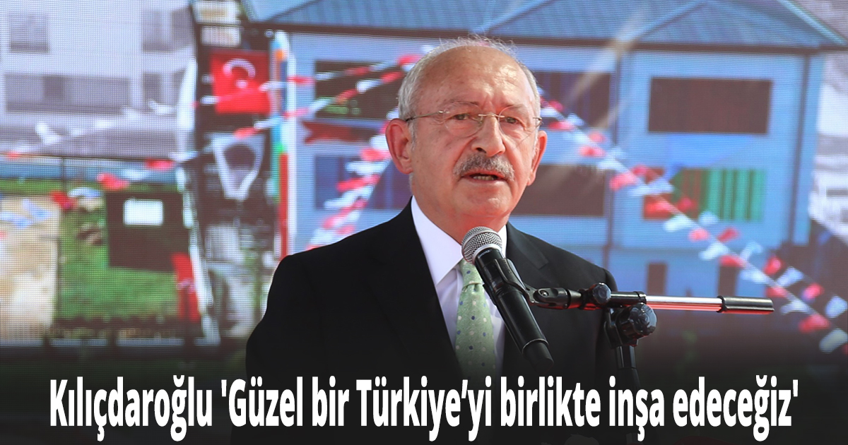Kılıçdaroğlu 'Güzel bir Türkiye’yi birlikte inşa edeceğiz'