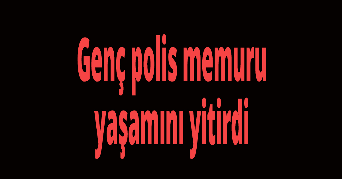 Genç polis memuru yaşamını yitirdi