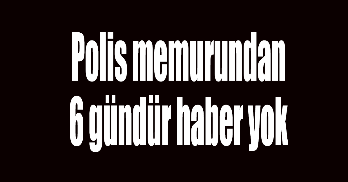 Kayıp polis memurundan 6 gündür haber yok