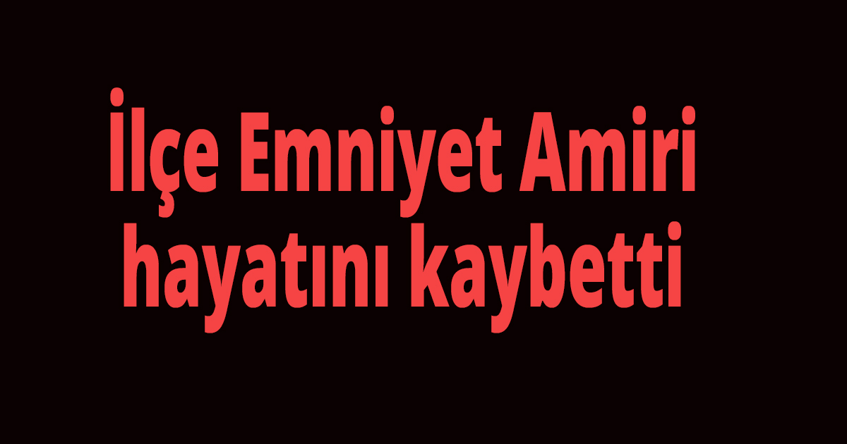 İlçe Emniyet Amiri hayatını kaybetti