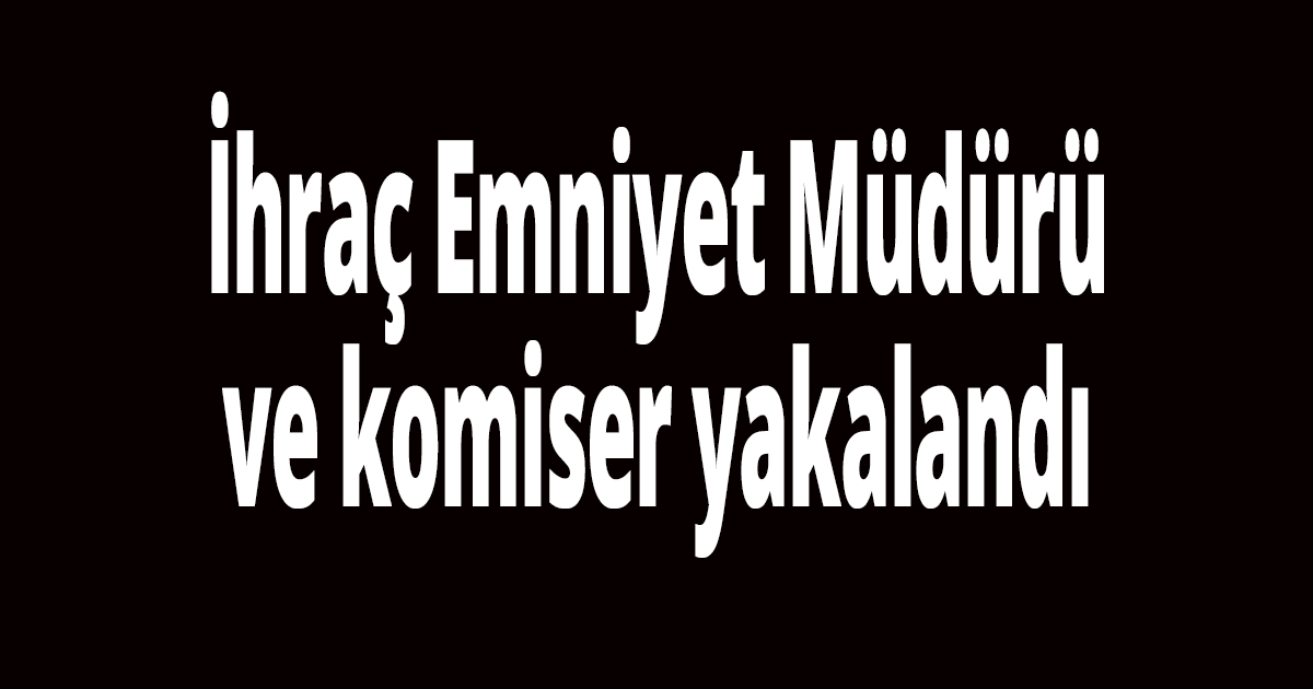 İhraç Emniyet Müdürü ve komiser yakalandı