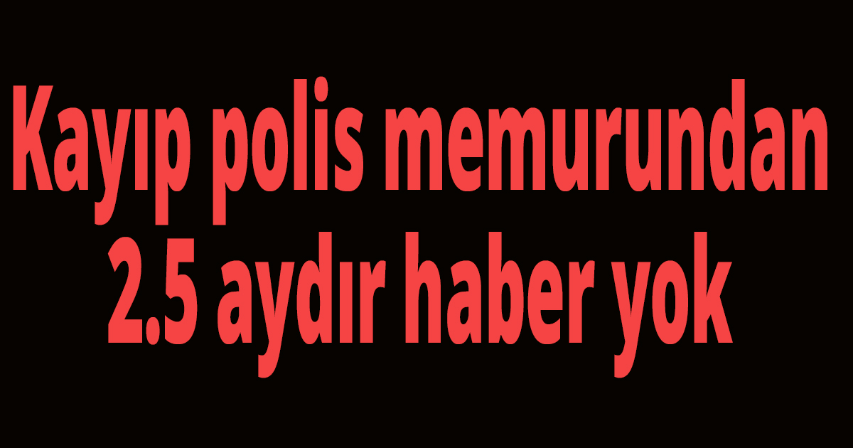 Kayıp polis memurundan 2.5 aydır haber yok