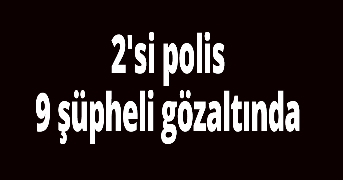 2'si polis 9 şüpheli gözaltında