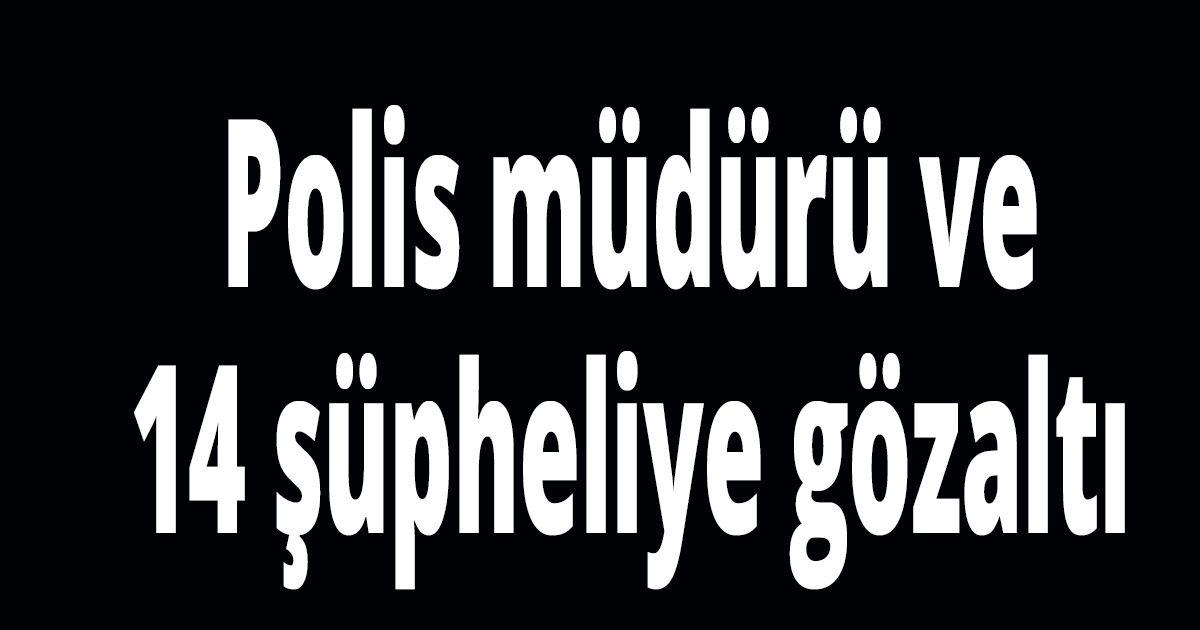 Polis müdürü ve 14 şüpheliye gözaltı