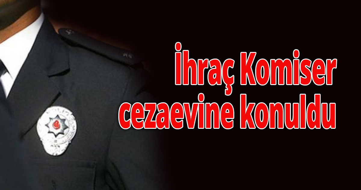 İhraç Komiser cezaevine konuldu