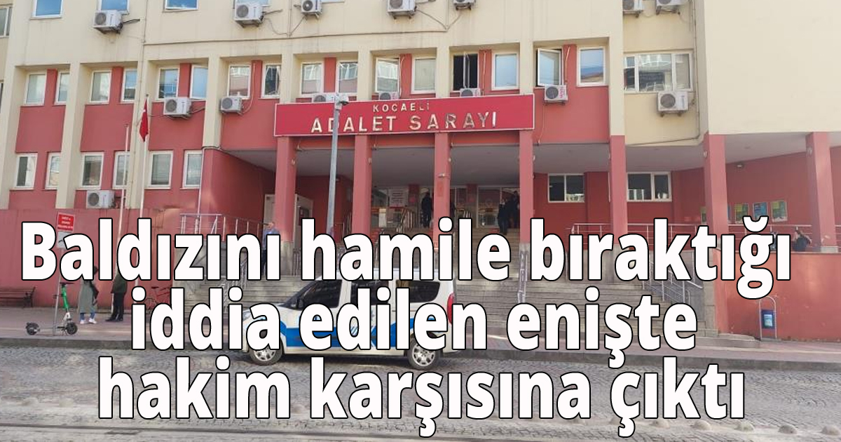 Baldızını hamile bıraktığı iddia edilen enişte hakim karşısına çıktı