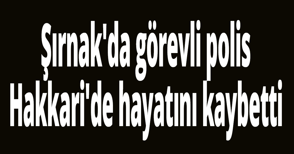 Şırnak'da görevli polis Hakkari'de hayatını kaybetti