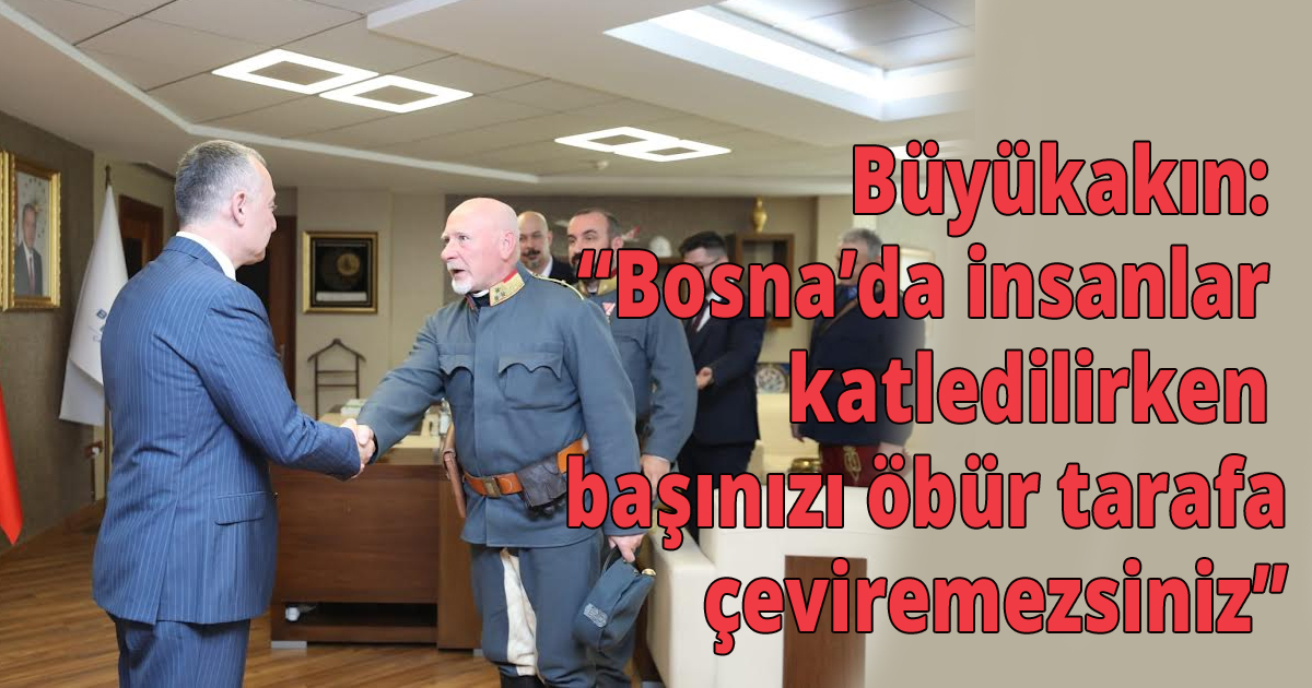 Büyükakın: Bosna’da insanlar katledilirken başınızı öbür tarafa çeviremezsiniz