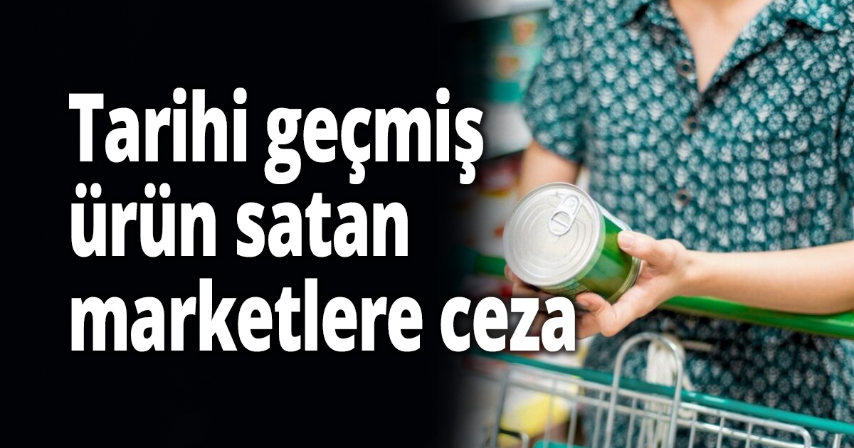 Tarihi geçmiş ürün satan marketlere ceza 