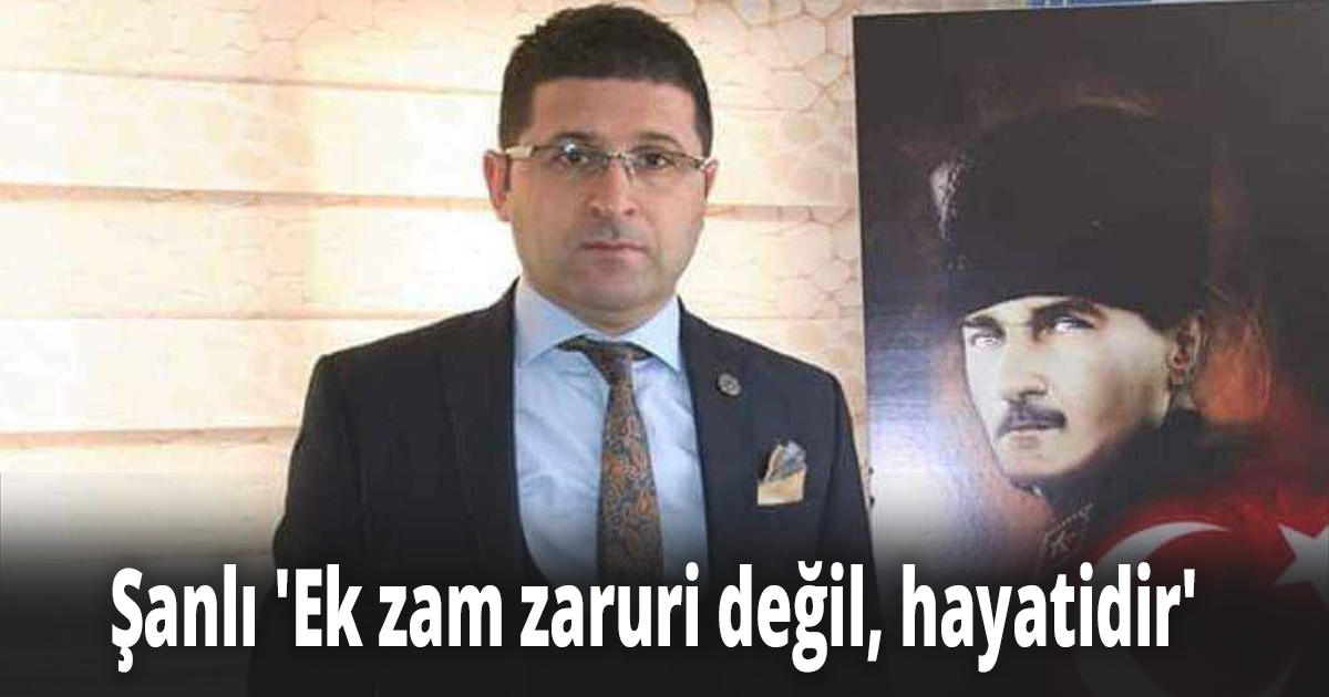 Şanlı ''Ek zam zaruri değil, hayatidir'