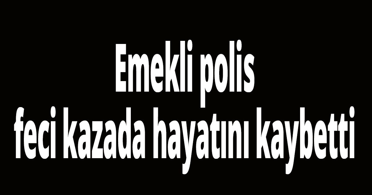 Emekli polis feci kazada hayatını kaybetti