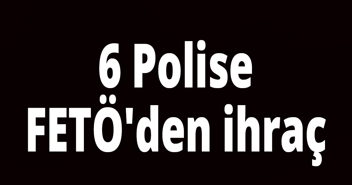 6 Polise FETÖ'den ihraç
