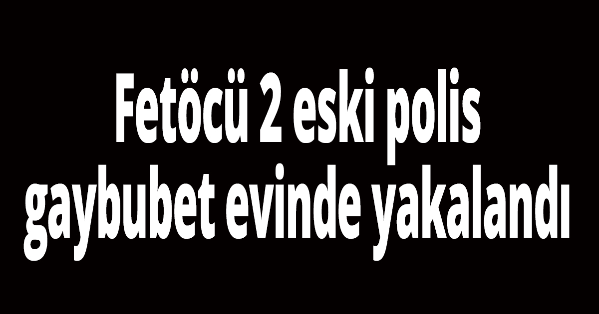 Fetöcü 2 eski polis gaybubet evinde yakalandı