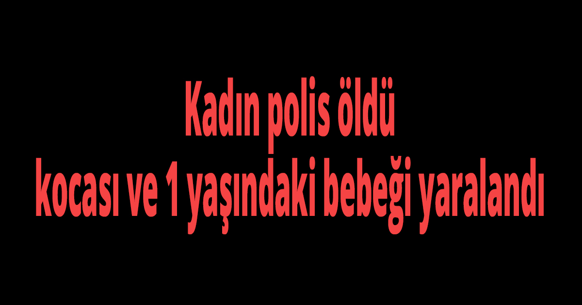 Kadın polis öldü, kocası ve 1 yaşındaki bebeği yaralandı